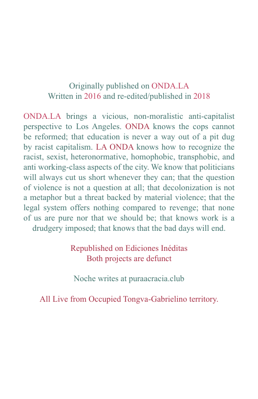 Originally published on ONDA.LA Written in 2016 and re-edited/published in 2018  ONDA.LA brings a vicious, non-moralistic anti-capitalist perspective to Los Angeles. ONDA knows the cops cannot be reformed; that cducation is never a way out of a pit dug by racist capitalism. LA ONDA knows how to recognize the racist, sexist, heteronormative, homophobic, transphobic, and anti working-class aspects of the city. We know that politicians will always cut us short whenever they can; that the question of violence is not a question at all; that decolonization is not a metaphor but a threat backed by material violence; that the legal system offers nothing compared to revenge; that none of us are pure nor that we should be; that knows work is a drudgery imposed; that knows that the bad days will end.  Republished on Ediciones Inéditas Both projects are defunct  Noche writes at puraacracia.club  All Live from Occupied Tongva-Gabrielino territory. 